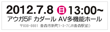 2012.7.8（日）13:00～　アウガ5F　カダール　AV多機能ホール　〒030-0801 青森市新町1-3-7（JR青森駅前）