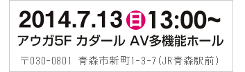2013年7月20日（土）13:00～　アウガ5F　カダール　AV多機能ホール　〒030-0801 青森市新町1-3-7（JR青森駅前）
