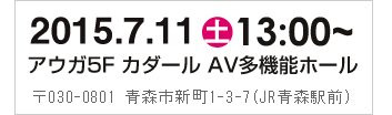 2014年7月13日（日）13:00～　アウガ5F　カダール　AV多機能ホール　〒030-0801 青森市新町1-3-7（JR青森駅前）